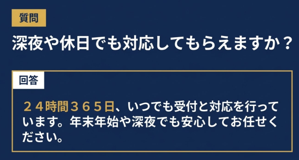 質問 深夜や休日でも対応してもらえますか? 回答 24時間365日、いつでも受付と対応を行っています。年末年始や深夜でも安心してお任せください。