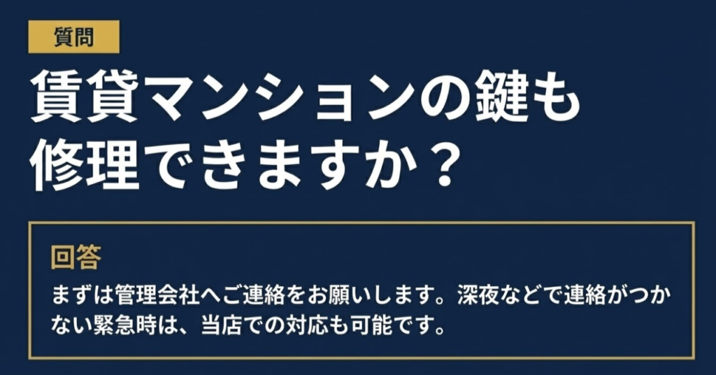 質問 賃貸マンションの鍵も 修理できますか? 回答 まずは管理会社へご連絡をお願いします。深夜などで連絡がつかない緊急時は、当店での対応も可能です。 
